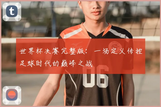 世界杯决赛完整版：一场定义传控足球时代的巅峰之战