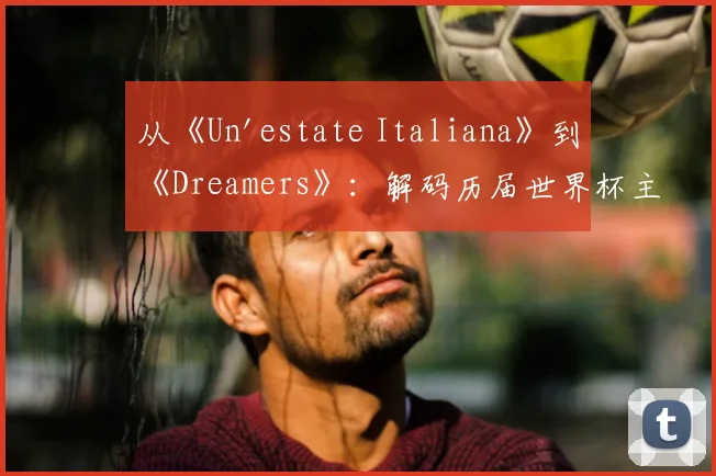从《Un'estate Italiana》到《Dreamers》:解码历届世界杯主题曲的文化符号