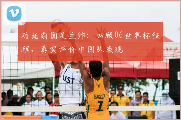 对话前国足主帅:回顾06世界杯征程,真实评价中国队表现