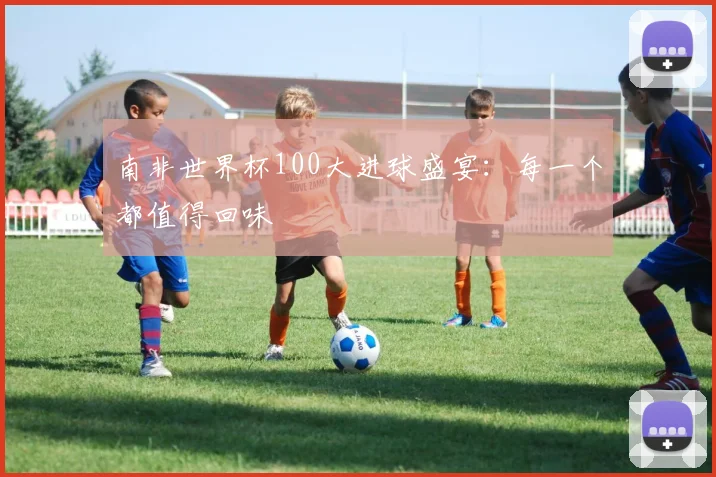 南非世界杯100大进球盛宴:每一个都值得回味