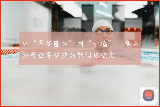 从“早安隆回”到“心墙”:盘点抖音世界杯热曲歌词记忆点
