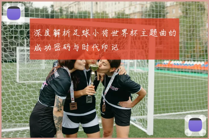 深度解析足球小将世界杯主题曲的成功密码与时代印记