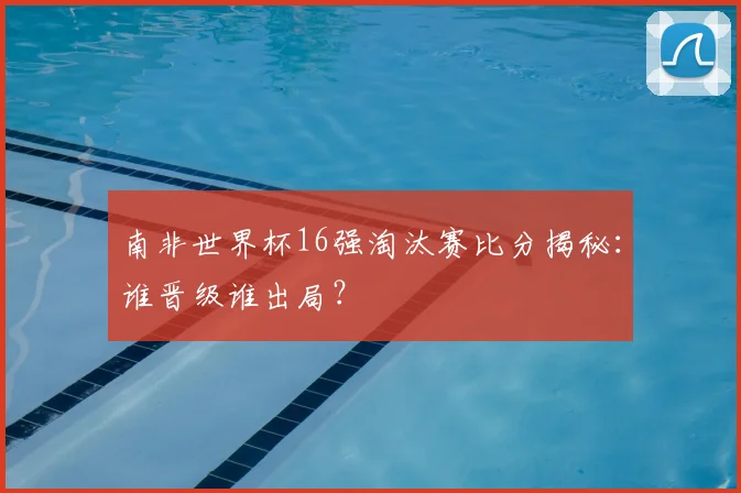 南非世界杯16强淘汰赛比分揭秘：谁晋级谁出局？