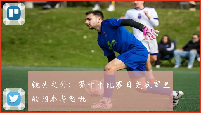 镜头之外：第十个比赛日更衣室里的泪水与怒吼