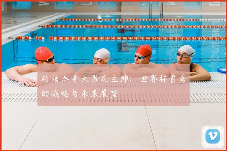 对话加拿大男足主帅：世界杯首秀的战略与未来展望