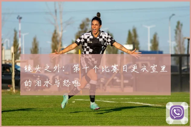 镜头之外：第十个比赛日更衣室里的泪水与怒吼