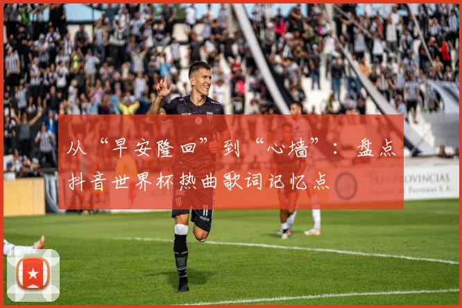 从“早安隆回”到“心墙”:盘点抖音世界杯热曲歌词记忆点