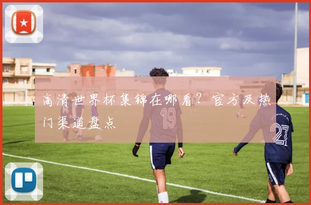高清世界杯集锦在哪看？官方及热门渠道盘点