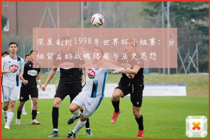 深度剖析1998年世界杯小组赛：分组背后的战略格局与历史恩怨