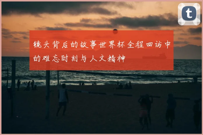 镜头背后的故事世界杯全程回访中的难忘时刻与人文精神