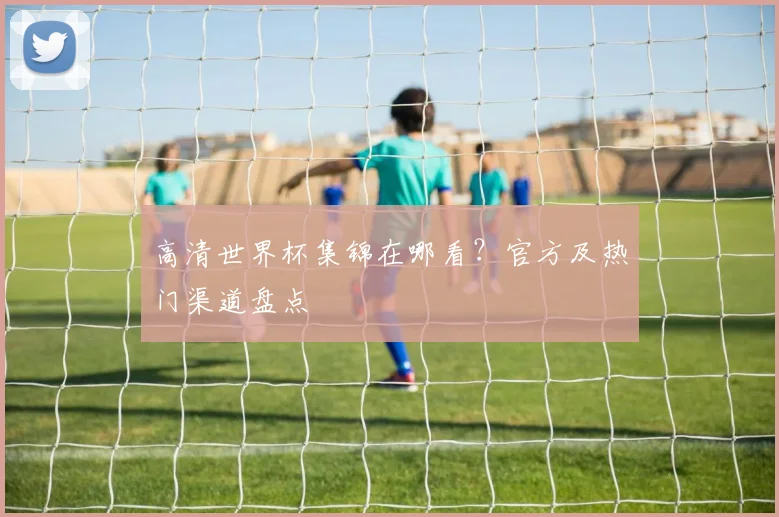 高清世界杯集锦在哪看？官方及热门渠道盘点