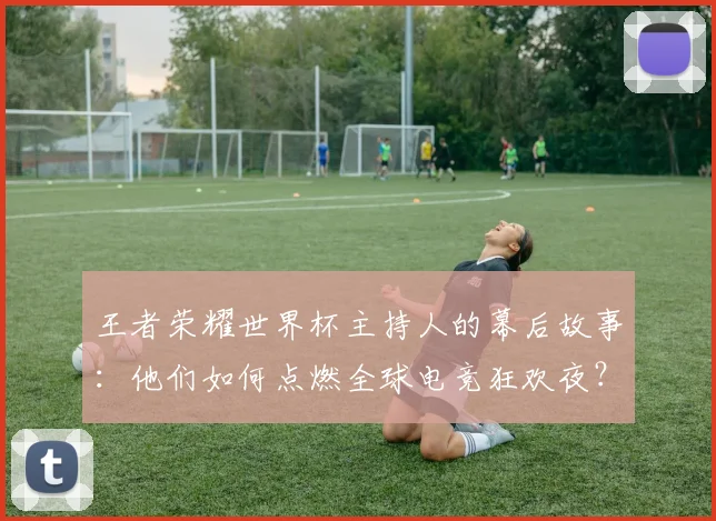 王者荣耀世界杯主持人的幕后故事：他们如何点燃全球电竞狂欢夜？