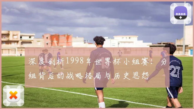 深度剖析1998年世界杯小组赛：分组背后的战略格局与历史恩怨