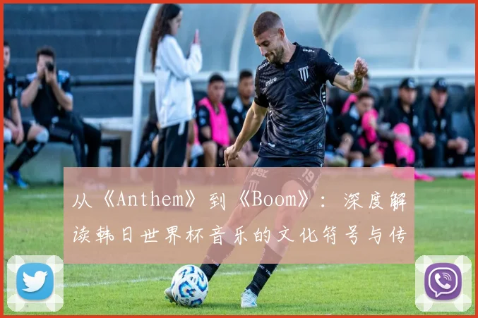 从《Anthem》到《Boom》：深度解读韩日世界杯音乐的文化符号与传播策略