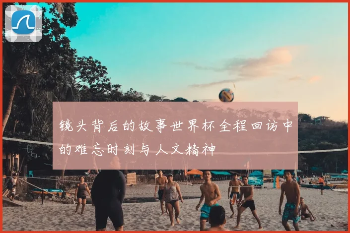 镜头背后的故事世界杯全程回访中的难忘时刻与人文精神