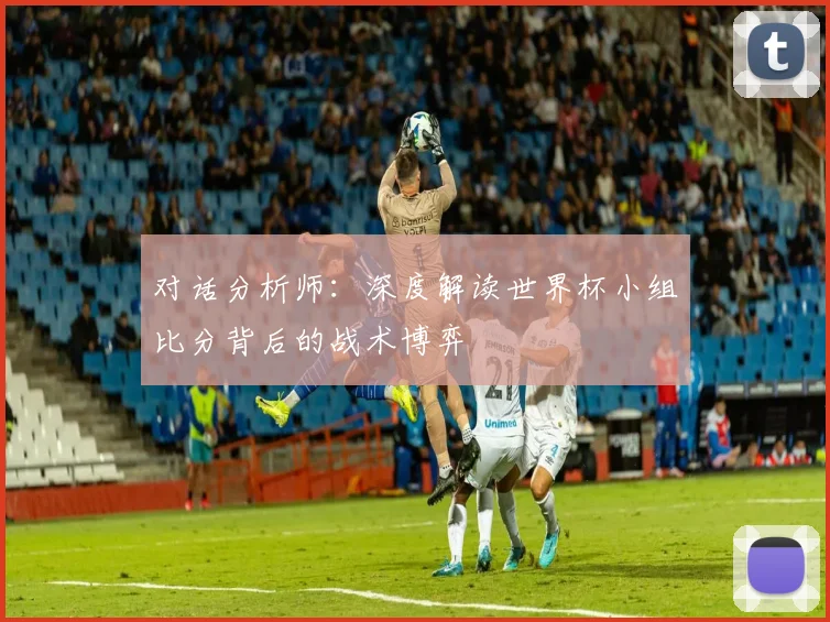 对话分析师:深度解读世界杯小组比分背后的战术博弈