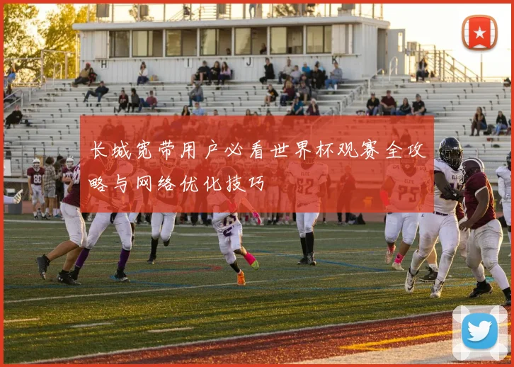 长城宽带用户必看世界杯观赛全攻略与网络优化技巧