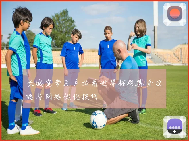 长城宽带用户必看世界杯观赛全攻略与网络优化技巧
