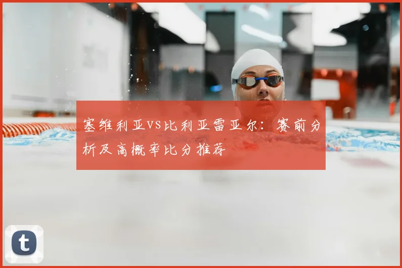 塞维利亚vs比利亚雷亚尔：赛前分析及高概率比分推荐