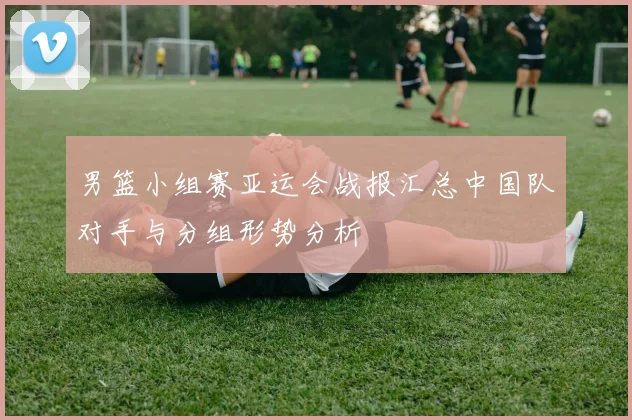 男篮小组赛亚运会战报汇总中国队对手与分组形势分析