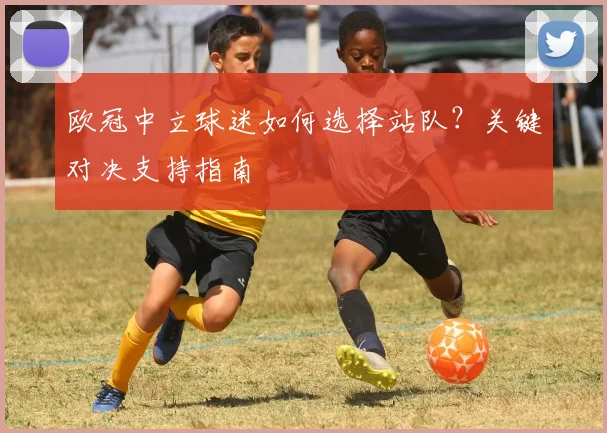 欧冠中立球迷如何选择站队?关键对决支持指南