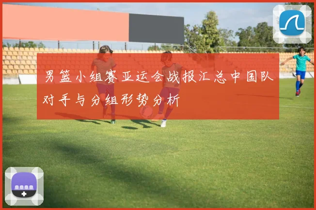 男篮小组赛亚运会战报汇总中国队对手与分组形势分析