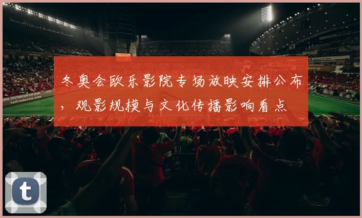 冬奥会欧乐影院专场放映安排公布，观影规模与文化传播影响看点