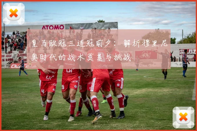 皇马欧冠三连冠前夕：解析穆里尼奥时代的战术奠基与挑战