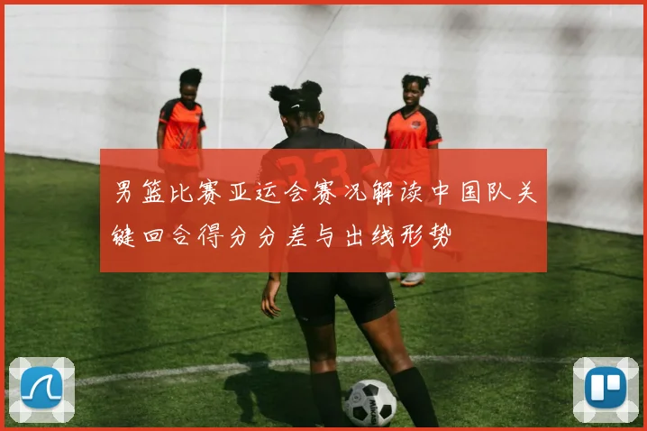 男篮比赛亚运会赛况解读中国队关键回合得分分差与出线形势