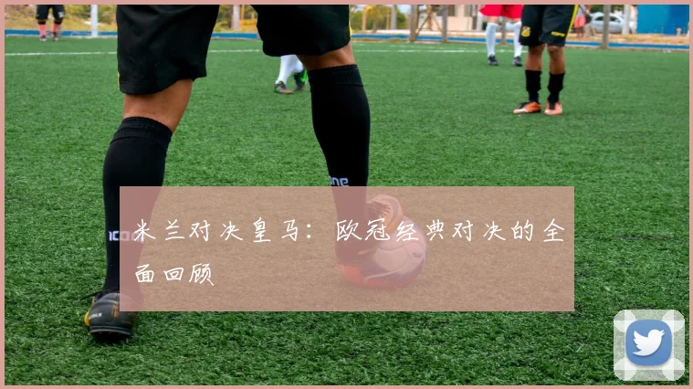 米兰对决皇马：欧冠经典对决的全面回顾