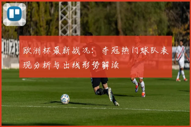 欧洲杯最新战况：夺冠热门球队表现分析与出线形势解读