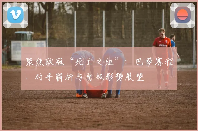 聚焦欧冠“死亡之组”：巴萨赛程、对手解析与晋级形势展望