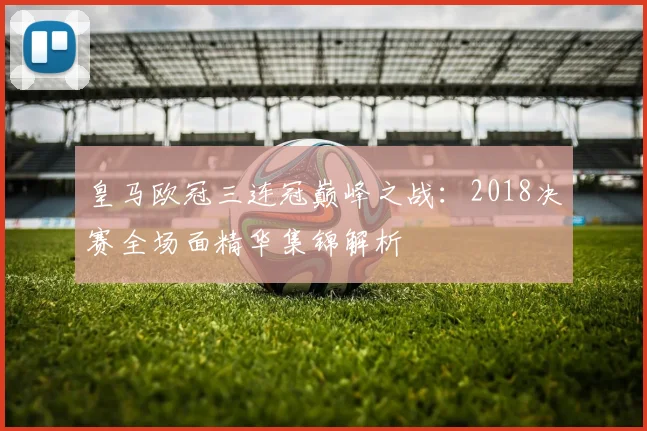 皇马欧冠三连冠巅峰之战：2018决赛全场面精华集锦解析