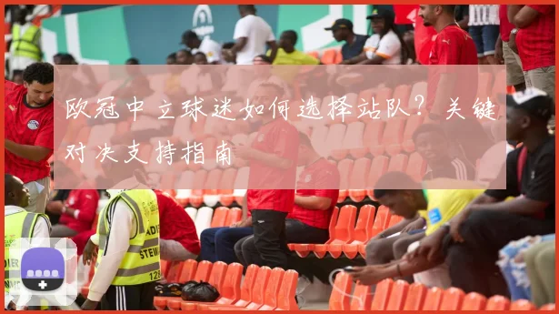 欧冠中立球迷如何选择站队?关键对决支持指南